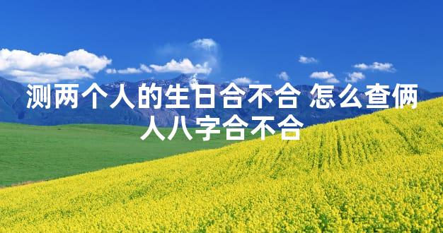 测两个人的生日合不合 怎么查俩人八字合不合