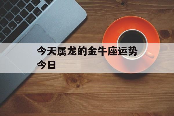 属龙金牛座2018运势 属龙双子座今日运势