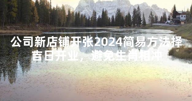 公司新店铺开张2024简易方法择吉日开业，避免生肖相冲